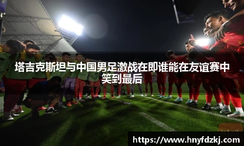 塔吉克斯坦与中国男足激战在即谁能在友谊赛中笑到最后